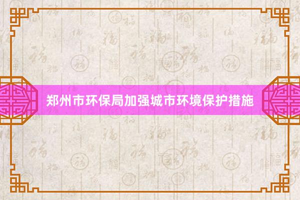 郑州市环保局加强城市环境保护措施